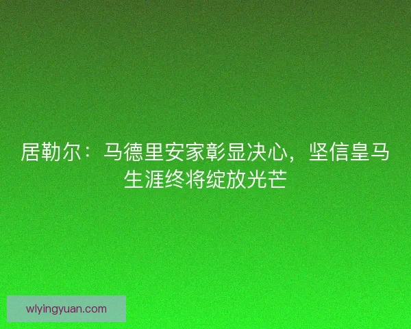 居勒尔：马德里安家彰显决心，坚信皇马生涯终将绽放光芒