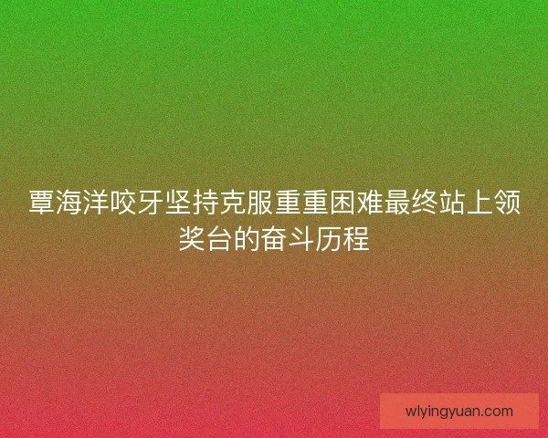 覃海洋咬牙坚持克服重重困难最终站上领奖台的奋斗历程