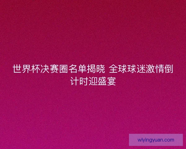 世界杯决赛圈名单揭晓 全球球迷激情倒计时迎盛宴