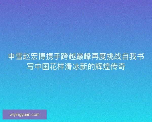 申雪赵宏博携手跨越巅峰再度挑战自我书写中国花样滑冰新的辉煌传奇