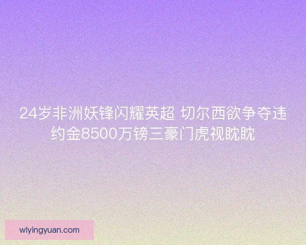 24岁非洲妖锋闪耀英超 切尔西欲争夺违约金8500万镑三豪门虎视眈眈