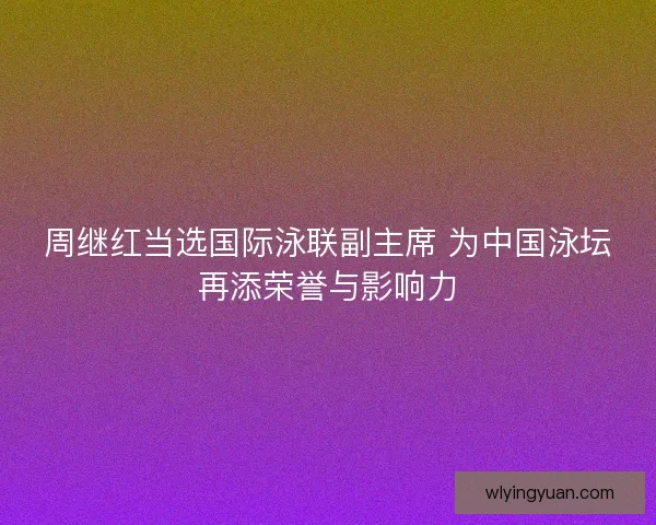 周继红当选国际泳联副主席 为中国泳坛再添荣誉与影响力