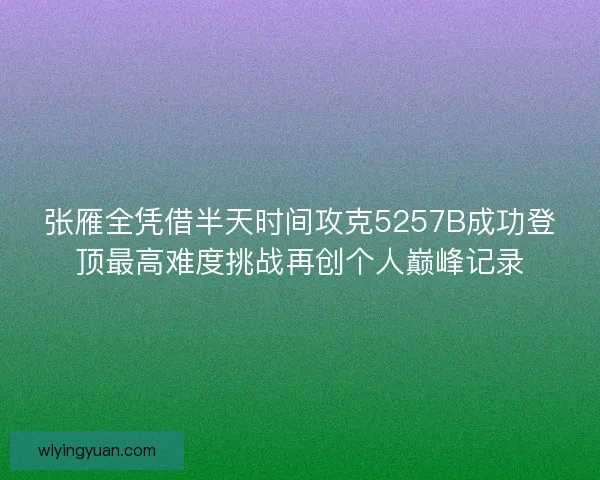 张雁全凭借半天时间攻克5257B成功登顶最高难度挑战再创个人巅峰记录