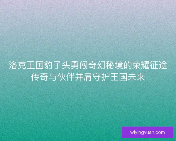 洛克王国豹子头勇闯奇幻秘境的荣耀征途传奇与伙伴并肩守护王国未来