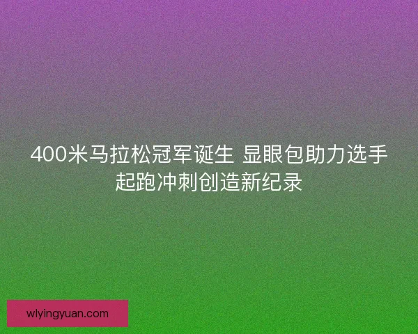 400米马拉松冠军诞生 显眼包助力选手起跑冲刺创造新纪录