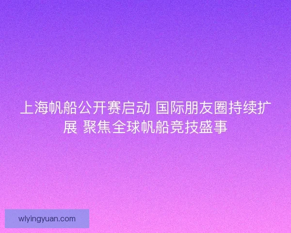 上海帆船公开赛启动 国际朋友圈持续扩展 聚焦全球帆船竞技盛事