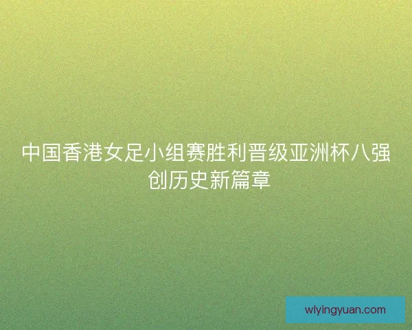 中国香港女足小组赛胜利晋级亚洲杯八强 创历史新篇章