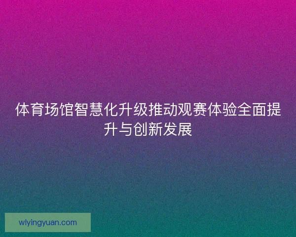 体育场馆智慧化升级推动观赛体验全面提升与创新发展