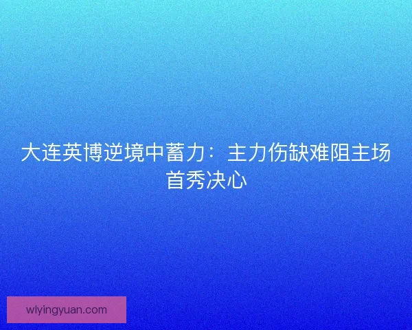 大连英博逆境中蓄力：主力伤缺难阻主场首秀决心