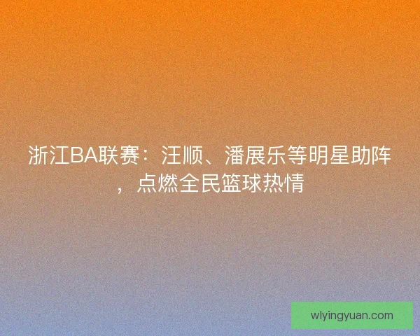 浙江BA联赛：汪顺、潘展乐等明星助阵，点燃全民篮球热情