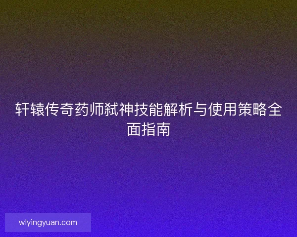轩辕传奇药师弑神技能解析与使用策略全面指南 轩辕传奇药师弑神技能解析与使用策略全面指南