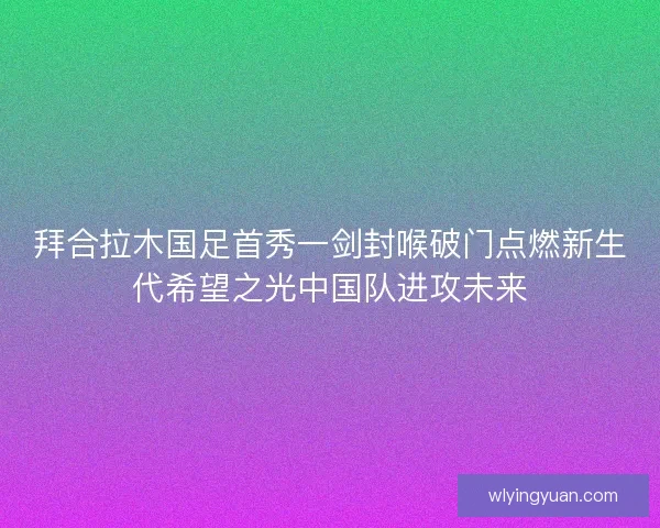 拜合拉木国足首秀一剑封喉破门点燃新生代希望之光中国队进攻未来