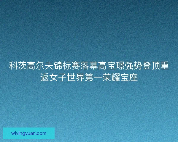 科茨高尔夫锦标赛落幕高宝璟强势登顶重返女子世界第一荣耀宝座