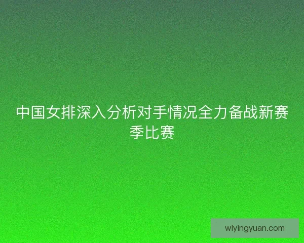 中国女排深入分析对手情况全力备战新赛季比赛 中国女排深入分析对手情况全力备战新赛季比赛