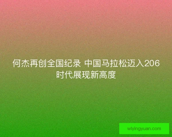 何杰再创全国纪录 中国马拉松迈入206时代展现新高度 何杰再创全国纪录 中国马拉松迈入206时代展现新高度