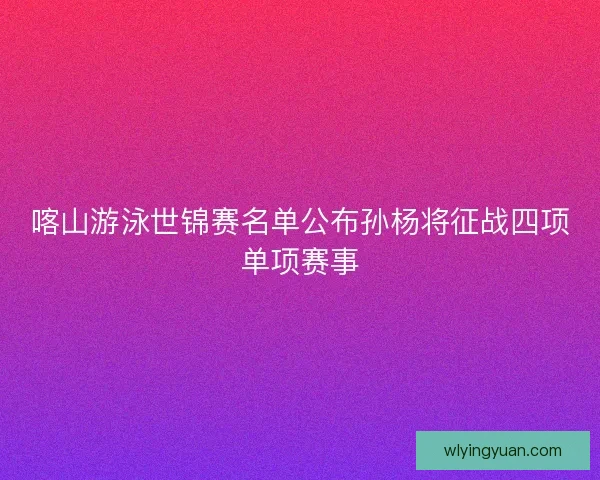 喀山游泳世锦赛名单公布孙杨将征战四项单项赛事