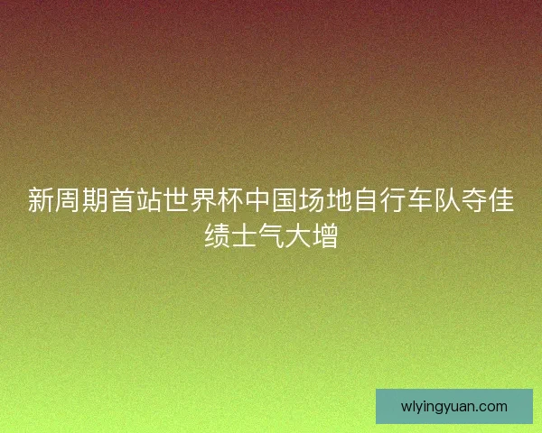 新周期首站世界杯中国场地自行车队夺佳绩士气大增