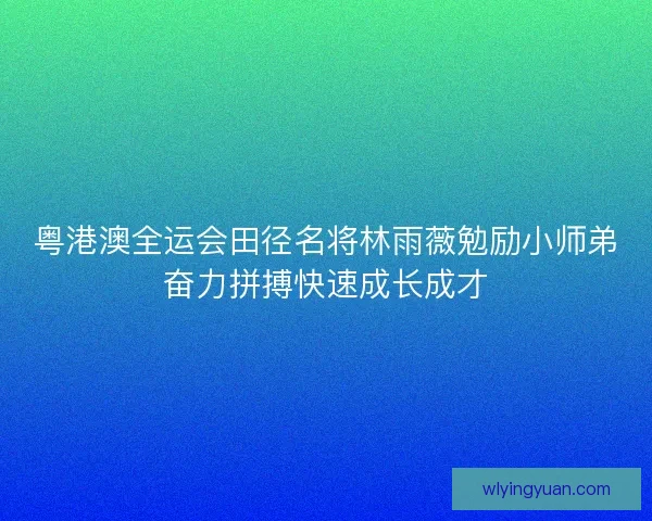 粤港澳全运会田径名将林雨薇勉励小师弟奋力拼搏快速成长成才