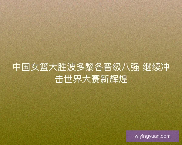中国女篮大胜波多黎各晋级八强 继续冲击世界大赛新辉煌