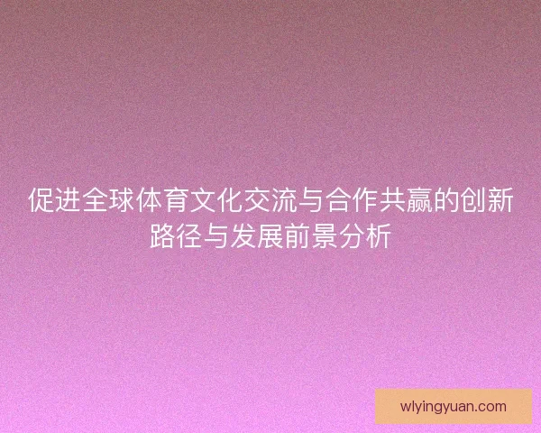 促进全球体育文化交流与合作共赢的创新路径与发展前景分析 促进全球体育文化交流与合作共赢的创新路径与发展前景分析