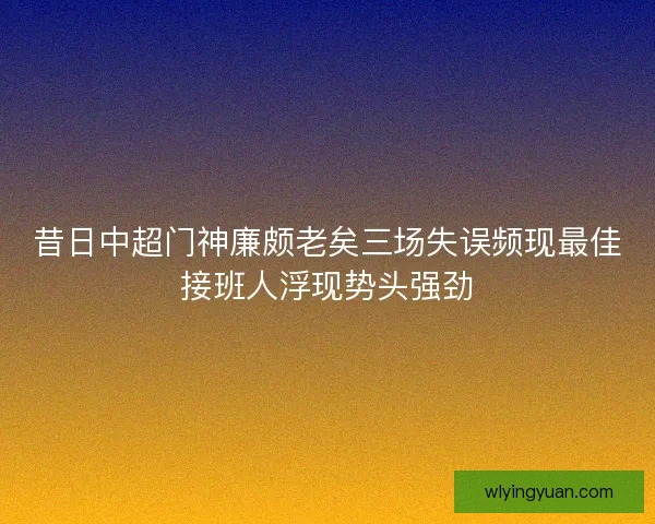昔日中超门神廉颇老矣三场失误频现最佳接班人浮现势头强劲 昔日中超门神廉颇老矣三场失误频现最佳接班人浮现势头强劲