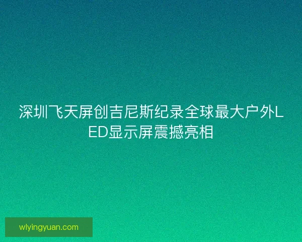 深圳飞天屏创吉尼斯纪录全球最大户外LED显示屏震撼亮相