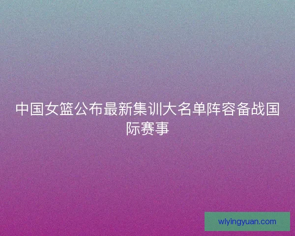 中国女篮公布最新集训大名单阵容备战国际赛事