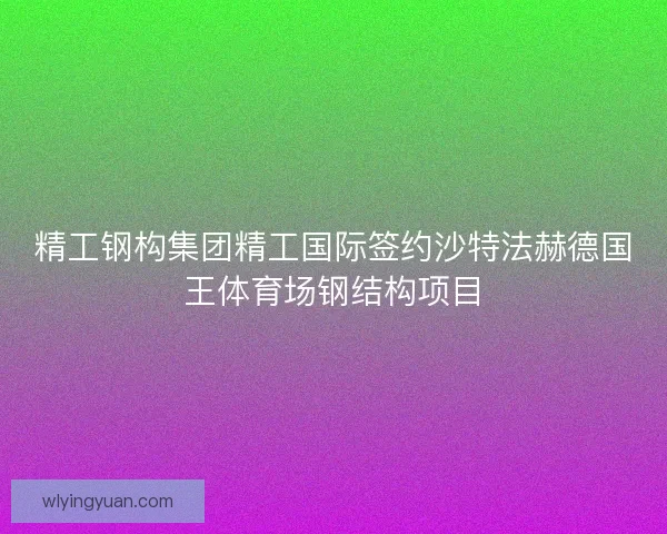 精工钢构集团精工国际签约沙特法赫德国王体育场钢结构项目
