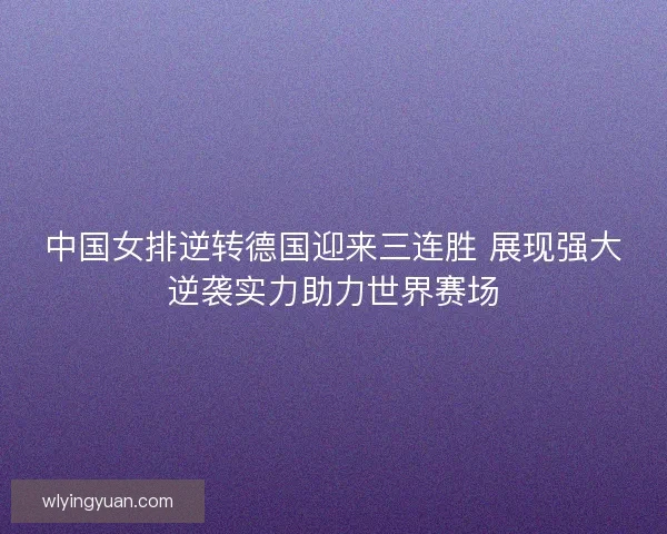 中国女排逆转德国迎来三连胜 展现强大逆袭实力助力世界赛场 中国女排逆转德国迎来三连胜 展现强大逆袭实力助力世界赛场