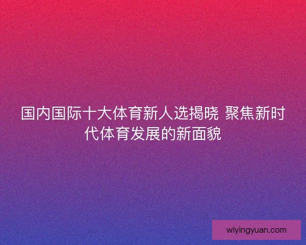 国内国际十大体育新人选揭晓 聚焦新时代体育发展的新面貌 国内国际十大体育新人选揭晓 聚焦新时代体育发展的新面貌