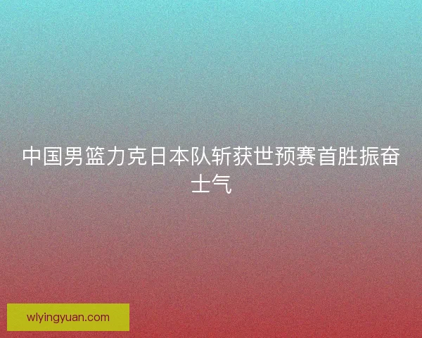 中国男篮力克日本队斩获世预赛首胜振奋士气 中国男篮力克日本队斩获世预赛首胜振奋士气