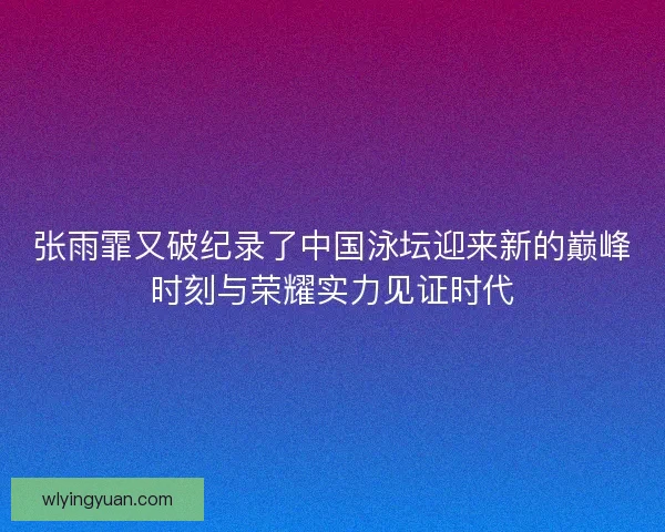 张雨霏又破纪录了中国泳坛迎来新的巅峰时刻与荣耀实力见证时代 张雨霏又破纪录了中国泳坛迎来新的巅峰时刻与荣耀实力见证时代